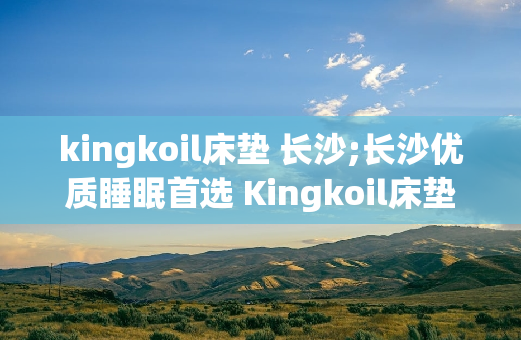 kingkoil床垫 长沙;长沙优质睡眠首选 Kingkoil床垫 助您一夜好眠